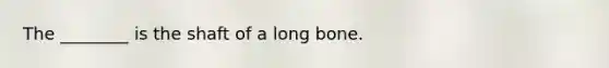 The ________ is the shaft of a long bone.