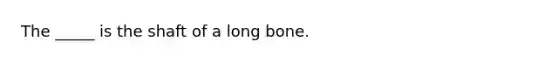 The _____ is the shaft of a long bone.