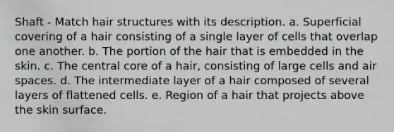 Shaft - Match hair structures with its description. a. Superficial covering of a hair consisting of a single layer of cells that overlap one another. b. The portion of the hair that is embedded in the skin. c. The central core of a hair, consisting of large cells and air spaces. d. The intermediate layer of a hair composed of several layers of flattened cells. e. Region of a hair that projects above the skin surface.