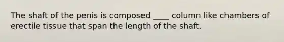 The shaft of the penis is composed ____ column like chambers of erectile tissue that span the length of the shaft.