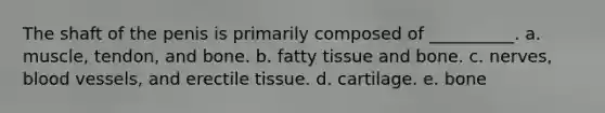 The shaft of the penis is primarily composed of __________. a. muscle, tendon, and bone. b. fatty tissue and bone. c. nerves, blood vessels, and erectile tissue. d. cartilage. e. bone