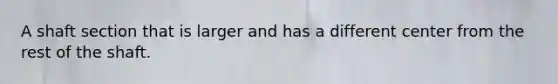 A shaft section that is larger and has a different center from the rest of the shaft.
