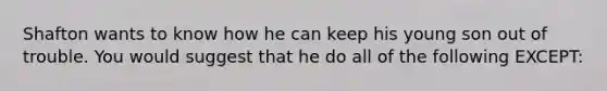 Shafton wants to know how he can keep his young son out of trouble. You would suggest that he do all of the following EXCEPT: