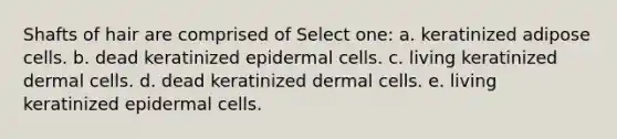 Shafts of hair are comprised of Select one: a. keratinized adipose cells. b. dead keratinized epidermal cells. c. living keratinized dermal cells. d. dead keratinized dermal cells. e. living keratinized epidermal cells.