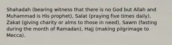 Shahadah (bearing witness that there is no God but Allah and Muhammad is His prophet), Salat (praying five times daily), Zakat (giving charity or alms to those in need), Sawm (fasting during the month of Ramadan), Hajj (making pilgrimage to Mecca).