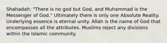 Shahadah: "There is no god but God, and Muhammad is the Messenger of God." Ultimately there is only one Absolute Reality. Underlying essence is eternal unity. Allah is the name of God that encompasses all the attributes. Muslims reject any divisions within the Islamic community.