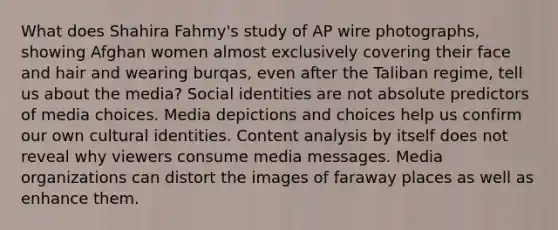 What does Shahira Fahmy's study of AP wire photographs, showing Afghan women almost exclusively covering their face and hair and wearing burqas, even after the Taliban regime, tell us about the media? Social identities are not absolute predictors of media choices. Media depictions and choices help us confirm our own cultural identities. Content analysis by itself does not reveal why viewers consume media messages. Media organizations can distort the images of faraway places as well as enhance them.