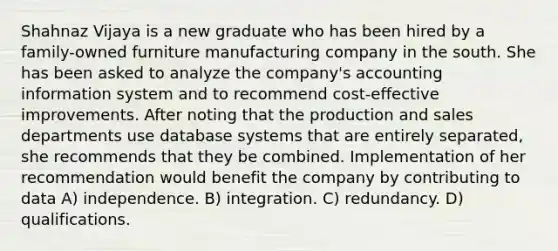 Shahnaz Vijaya is a new graduate who has been hired by a family-owned furniture manufacturing company in the south. She has been asked to analyze the company's accounting information system and to recommend cost-effective improvements. After noting that the production and sales departments use database systems that are entirely separated, she recommends that they be combined. Implementation of her recommendation would benefit the company by contributing to data A) independence. B) integration. C) redundancy. D) qualifications.