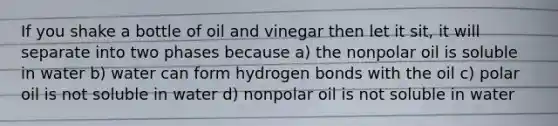 If you shake a bottle of oil and vinegar then let it sit, it will separate into two phases because a) the nonpolar oil is soluble in water b) water can form hydrogen bonds with the oil c) polar oil is not soluble in water d) nonpolar oil is not soluble in water