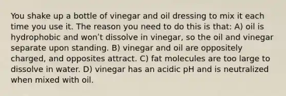 You shake up a bottle of vinegar and oil dressing to mix it each time you use it. The reason you need to do this is that: A) oil is hydrophobic and wonʹt dissolve in vinegar, so the oil and vinegar separate upon standing. B) vinegar and oil are oppositely charged, and opposites attract. C) fat molecules are too large to dissolve in water. D) vinegar has an acidic pH and is neutralized when mixed with oil.