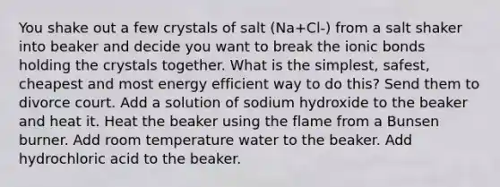 You shake out a few crystals of salt (Na+Cl-) from a salt shaker into beaker and decide you want to break the ionic bonds holding the crystals together. What is the simplest, safest, cheapest and most energy efficient way to do this? Send them to divorce court. Add a solution of sodium hydroxide to the beaker and heat it. Heat the beaker using the flame from a Bunsen burner. Add room temperature water to the beaker. Add hydrochloric acid to the beaker.