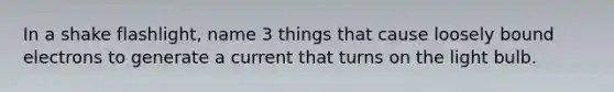 In a shake flashlight, name 3 things that cause loosely bound electrons to generate a current that turns on the light bulb.