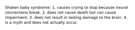 Shaken baby syndrome: 1. causes crying to stop because neural connections break. 2. does not cause death but can cause impairment. 3. does not result in lasting damage to the brain. 4. is a myth and does not actually occur.