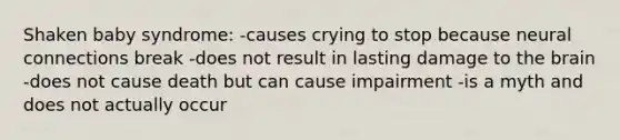 Shaken baby syndrome: -causes crying to stop because neural connections break -does not result in lasting damage to the brain -does not cause death but can cause impairment -is a myth and does not actually occur