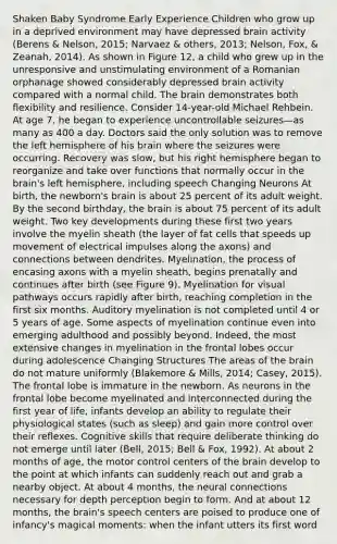 Shaken Baby Syndrome Early Experience Children who grow up in a deprived environment may have depressed brain activity (Berens & Nelson, 2015; Narvaez & others, 2013; Nelson, Fox, & Zeanah, 2014). As shown in Figure 12, a child who grew up in the unresponsive and unstimulating environment of a Romanian orphanage showed considerably depressed brain activity compared with a normal child. The brain demonstrates both flexibility and resilience. Consider 14-year-old Michael Rehbein. At age 7, he began to experience uncontrollable seizures—as many as 400 a day. Doctors said the only solution was to remove the left hemisphere of his brain where the seizures were occurring. Recovery was slow, but his right hemisphere began to reorganize and take over functions that normally occur in the brain's left hemisphere, including speech Changing Neurons At birth, the newborn's brain is about 25 percent of its adult weight. By the second birthday, the brain is about 75 percent of its adult weight. Two key developments during these first two years involve the myelin sheath (the layer of fat cells that speeds up movement of electrical impulses along the axons) and connections between dendrites. Myelination, the process of encasing axons with a myelin sheath, begins prenatally and continues after birth (see Figure 9). Myelination for visual pathways occurs rapidly after birth, reaching completion in the first six months. Auditory myelination is not completed until 4 or 5 years of age. Some aspects of myelination continue even into emerging adulthood and possibly beyond. Indeed, the most extensive changes in myelination in the frontal lobes occur during adolescence Changing Structures The areas of the brain do not mature uniformly (Blakemore & Mills, 2014; Casey, 2015). The frontal lobe is immature in the newborn. As neurons in the frontal lobe become myelinated and interconnected during the first year of life, infants develop an ability to regulate their physiological states (such as sleep) and gain more control over their reflexes. Cognitive skills that require deliberate thinking do not emerge until later (Bell, 2015; Bell & Fox, 1992). At about 2 months of age, the motor control centers of the brain develop to the point at which infants can suddenly reach out and grab a nearby object. At about 4 months, the neural connections necessary for depth perception begin to form. And at about 12 months, the brain's speech centers are poised to produce one of infancy's magical moments: when the infant utters its first word