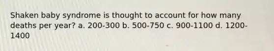 Shaken baby syndrome is thought to account for how many deaths per year? a. 200-300 b. 500-750 c. 900-1100 d. 1200-1400
