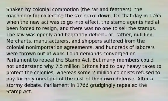 Shaken by colonial commotion (the tar and feathers), the machinery for collecting the tax broke down. On that day in 1765 when the new act was to go into effect, the stamp agents had all been forced to resign, and there was no one to sell the stamps. The law was openly and flagrantly defied - or, rather, nullified. Merchants, manufacturers, and shippers suffered from the colonial nonimportation agreements, and hundreds of laborers were thrown out of work. Loud demands converged on Parliament to repeal the Stamp Act. But many members could not understand why 7.5 million Britons had to pay heavy taxes to protect the colonies, whereas some 2 million colonists refused to pay for only one-third of the cost of their own defense. After a stormy debate, Parliament in 1766 grudgingly repealed the Stamp Act.