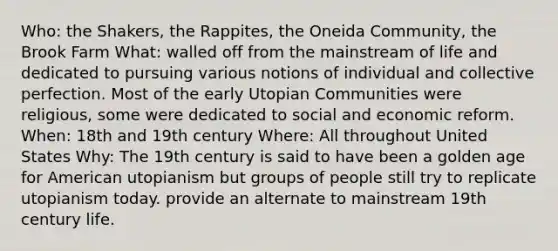 Who: the Shakers, the Rappites, the Oneida Community, the Brook Farm What: walled off from the mainstream of life and dedicated to pursuing various notions of individual and collective perfection. Most of the early Utopian Communities were religious, some were dedicated to social and economic reform. When: 18th and 19th century Where: All throughout United States Why: The 19th century is said to have been a golden age for American utopianism but groups of people still try to replicate utopianism today. provide an alternate to mainstream 19th century life.