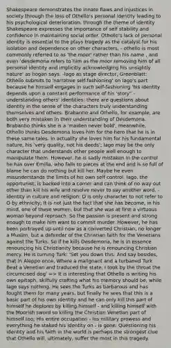 Shakespeare demonstrates the innate flaws and injustices in society through the loss of Othello's personal identity leading to his psychological deterioration. through the theme of identity Shakespeare expresses the importance of self stability and confidence in maintaining social order. Othello's lack of personal identity is essential to the plays tragedy as the catalyst for his isolation and dependence on other characters, - othello is most commonly referred to as 'the moor' rather than his name , and even 'desdemona refers to him as the moor removing him of all personal identity and implicitly acknowledging his unsightly nature' as hogan says. -Iago as stage director, Greenblatt: Othello submits to 'narrative self-fashioning' on Iago's part because he himself engages in such self-fashioning 'his identity depends upon a constant performance of his 'story'' -understanding others' identities: there are questions about identity in the sense of the characters truly understanding themselves and others. Brabantio and Othello, for example, are both very mistaken in their understanding of Desdemona. Brabantio thinks she is a 'maiden never bold', meanwhile, Othello thinks Desdemona loves him for the hero that he is in these same tales. In actuality she loves him for his fundamental nature, his 'very quality, not his deeds'; Iago may be the only character that understands other people well enough to manipulate them. However, he is sadly mistaken in the control he has over Emilia, who falls to pieces at the end and is so full of blame he can do nothing but kill her. Maybe he even misunderstands the limits of his own self control. Iago, the opportunist, is backed into a corner and can think of no way out other than kill his wife and resolve never to say another word. -identity in culture and religion: D is only character to not refer to O by ethnicity; It is not just the fact that she has become, in his mind, one of these women, but that she was at first a virtuous woman beyond reproach. So the passion is present and strong enough to make him want to commit murder. However, he has been portrayed up until now as a converted Christian, no longer a Muslim, but a defender of the Christian faith for the Venetians against the Turks. So if he kills Desdemona, he is in essence renouncing his Christianity because he is renouncing Christian mercy. He is turning Turk: 'Set you down this; And say besides, that in Aleppo once, Where a malignant and a turbaned Turk Beat a Venetian and traduced the state, I took by the throat the circumcised dog' => It is interesting that Othello is writing his own epitaph, skilfully crafting what his memory should be, while Iago says nothing. He sees the Turks as barbarous and has fought them for many years, but finally he sees that this is a basic part of his own identity and he can only kill this part of himself he deplores by killing himself - and killing himself with the Moorish sword so killing the Christian Venetian part of himself too; His entire occupation - his military prowess and everything he staked his identity on - is gone. Questioning his identity and his faith in the world is perhaps the strongest clue that Othello will, ultimately, suffer the most in this tragedy.