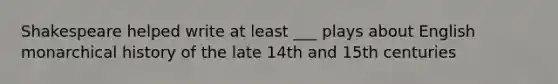 Shakespeare helped write at least ___ plays about English monarchical history of the late 14th and 15th centuries