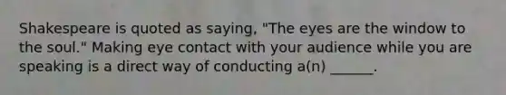 Shakespeare is quoted as saying, "The eyes are the window to the soul." Making eye contact with your audience while you are speaking is a direct way of conducting a(n) ______.