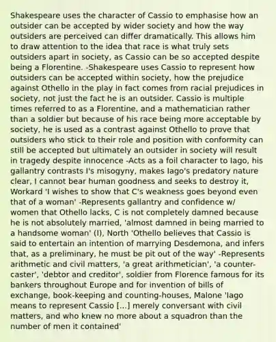 Shakespeare uses the character of Cassio to emphasise how an outsider can be accepted by wider society and how the way outsiders are perceived can differ dramatically. This allows him to draw attention to the idea that race is what truly sets outsiders apart in society, as Cassio can be so accepted despite being a Florentine. -Shakespeare uses Cassio to represent how outsiders can be accepted within society, how the prejudice against Othello in the play in fact comes from racial prejudices in society, not just the fact he is an outsider. Cassio is multiple times referred to as a Florentine, and a mathematician rather than a soldier but because of his race being more acceptable by society, he is used as a contrast against Othello to prove that outsiders who stick to their role and position with conformity can still be accepted but ultimately an outsider in society will result in tragedy despite innocence -Acts as a foil character to Iago, his gallantry contrasts I's misogyny, makes Iago's predatory nature clear, I cannot bear human goodness and seeks to destroy it, Workard 'I wishes to show that C's weakness goes beyond even that of a woman' -Represents gallantry and confidence w/ women that Othello lacks, C is not completely damned because he is not absolutely married, 'almost damned in being married to a handsome woman' (I), North 'Othello believes that Cassio is said to entertain an intention of marrying Desdemona, and infers that, as a preliminary, he must be pit out of the way' -Represents arithmetic and civil matters, 'a great arithmetician', 'a counter-caster', 'debtor and creditor', soldier from Florence famous for its bankers throughout Europe and for invention of bills of exchange, book-keeping and counting-houses, Malone 'Iago means to represent Cassio [...] merely conversant with civil matters, and who knew no more about a squadron than the number of men it contained'