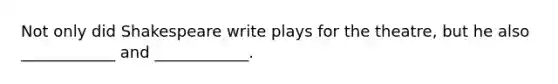 Not only did Shakespeare write plays for the theatre, but he also ____________ and ____________.