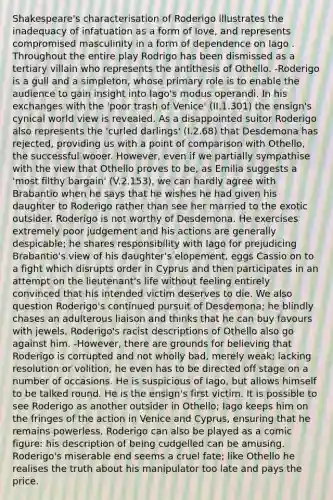 Shakespeare's characterisation of Roderigo illustrates the inadequacy of infatuation as a form of love, and represents compromised masculinity in a form of dependence on Iago . Throughout the entire play Rodrigo has been dismissed as a tertiary villain who represents the antithesis of Othello. -Roderigo is a gull and a simpleton, whose primary role is to enable the audience to gain insight into Iago's modus operandi. In his exchanges with the 'poor trash of Venice' (II.1.301) the ensign's cynical world view is revealed. As a disappointed suitor Roderigo also represents the 'curled darlings' (I.2.68) that Desdemona has rejected, providing us with a point of comparison with Othello, the successful wooer. However, even if we partially sympathise with the view that Othello proves to be, as Emilia suggests a 'most filthy bargain' (V.2.153), we can hardly agree with Brabantio when he says that he wishes he had given his daughter to Roderigo rather than see her married to the exotic outsider. Roderigo is not worthy of Desdemona. He exercises extremely poor judgement and his actions are generally despicable; he shares responsibility with Iago for prejudicing Brabantio's view of his daughter's elopement, eggs Cassio on to a fight which disrupts order in Cyprus and then participates in an attempt on the lieutenant's life without feeling entirely convinced that his intended victim deserves to die. We also question Roderigo's continued pursuit of Desdemona; he blindly chases an adulterous liaison and thinks that he can buy favours with jewels. Roderigo's racist descriptions of Othello also go against him. -However, there are grounds for believing that Roderigo is corrupted and not wholly bad, merely weak; lacking resolution or volition, he even has to be directed off stage on a number of occasions. He is suspicious of Iago, but allows himself to be talked round. He is the ensign's first victim. It is possible to see Roderigo as another outsider in Othello; Iago keeps him on the fringes of the action in Venice and Cyprus, ensuring that he remains powerless. Roderigo can also be played as a comic figure: his description of being cudgelled can be amusing. Roderigo's miserable end seems a cruel fate; like Othello he realises the truth about his manipulator too late and pays the price.