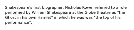 Shakespeare's first biographer, Nicholas Rowe, referred to a role performed by William Shakespeare at the Globe theatre as "the Ghost in his own Hamlet" in which he was was "the top of his performance".