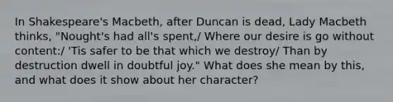 In Shakespeare's Macbeth, after Duncan is dead, Lady Macbeth thinks, "Nought's had all's spent,/ Where our desire is go without content:/ 'Tis safer to be that which we destroy/ Than by destruction dwell in doubtful joy." What does she mean by this, and what does it show about her character?