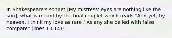 In Shakespeare's sonnet [My mistress' eyes are nothing like the sun], what is meant by the final couplet which reads "And yet, by heaven, I think my love as rare / As any she belied with false compare" (lines 13-14)?