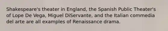 Shakespeare's theater in England, the Spanish Public Theater's of Lope De Vega, Miguel DiServante, and the Italian commedia del arte are all examples of Renaissance drama.