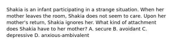 Shakia is an infant participating in a strange situation. When her mother leaves the room, Shakia does not seem to care. Upon her mother's return, Shakia ignores her. What kind of attachment does Shakia have to her mother? A. secure B. avoidant C. depressive D. anxious-ambivalent