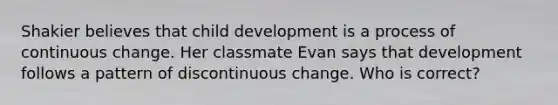 Shakier believes that child development is a process of continuous change. Her classmate Evan says that development follows a pattern of discontinuous change. Who is correct?