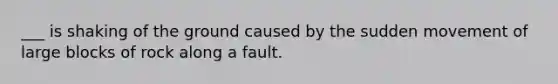 ___ is shaking of the ground caused by the sudden movement of large blocks of rock along a fault.