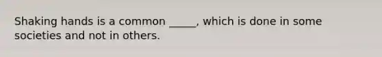 Shaking hands is a common _____, which is done in some societies and not in others.