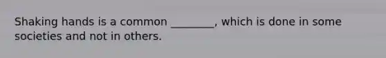 Shaking hands is a common ________, which is done in some societies and not in others.