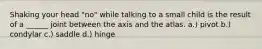 Shaking your head "no" while talking to a small child is the result of a ______ joint between the axis and the atlas. a.) pivot b.) condylar c.) saddle d.) hinge