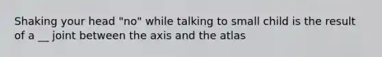 Shaking your head "no" while talking to small child is the result of a __ joint between the axis and the atlas