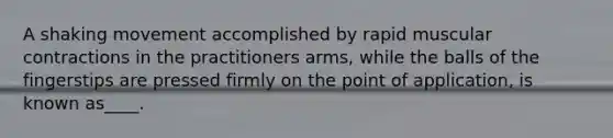 A shaking movement accomplished by rapid muscular contractions in the practitioners arms, while the balls of the fingerstips are pressed firmly on the point of application, is known as____.