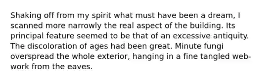 Shaking off from my spirit what must have been a dream, I scanned more narrowly the real aspect of the building. Its principal feature seemed to be that of an excessive antiquity. The discoloration of ages had been great. Minute fungi overspread the whole exterior, hanging in a fine tangled web-work from the eaves.