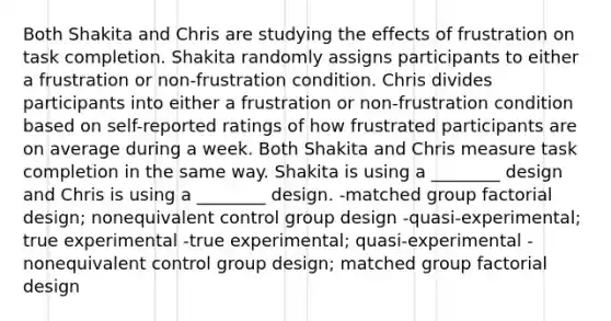 Both Shakita and Chris are studying the effects of frustration on task completion. Shakita randomly assigns participants to either a frustration or non-frustration condition. Chris divides participants into either a frustration or non-frustration condition based on self-reported ratings of how frustrated participants are on average during a week. Both Shakita and Chris measure task completion in the same way. Shakita is using a ________ design and Chris is using a ________ design. -matched group factorial design; nonequivalent control group design -quasi-experimental; true experimental -true experimental; quasi-experimental -nonequivalent control group design; matched group factorial design