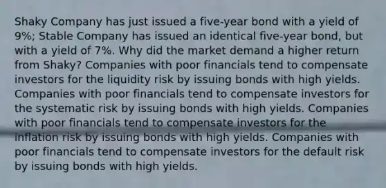 Shaky Company has just issued a​ five-year bond with a yield of​ 9%; Stable Company has issued an identical​ five-year bond, but with a yield of​ 7%. Why did the market demand a higher return from​ Shaky? Companies with poor financials tend to compensate investors for the liquidity risk by issuing bonds with high yields. Companies with poor financials tend to compensate investors for the systematic risk by issuing bonds with high yields. Companies with poor financials tend to compensate investors for the inflation risk by issuing bonds with high yields. Companies with poor financials tend to compensate investors for the default risk by issuing bonds with high yields.