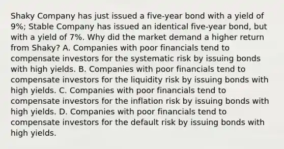 Shaky Company has just issued a​ five-year bond with a yield of​ 9%; Stable Company has issued an identical​ five-year bond, but with a yield of​ 7%. Why did the market demand a higher return from​ Shaky? A. Companies with poor financials tend to compensate investors for the systematic risk by issuing bonds with high yields. B. Companies with poor financials tend to compensate investors for the liquidity risk by issuing bonds with high yields. C. Companies with poor financials tend to compensate investors for the inflation risk by issuing bonds with high yields. D. Companies with poor financials tend to compensate investors for the default risk by issuing bonds with high yields.