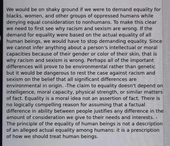 We would be on shaky ground if we were to demand equality for blacks, women, and other groups of oppressed humans while denying equal consideration to nonhumans. To make this clear we need to first see why racism and sexism are wrong. If the demand for equality were based on the actual equality of all human beings, we would have to stop demanding equality. Since we cannot infer anything about a person's intellectual or moral capacities because of their gender or color of their skin, that is why racism and sexism is wrong. Perhaps all of the important differences will prove to be environmental rather than genetic but it would be dangerous to rest the case against racism and sexism on the belief that all significant differences are environmental in origin. -The claim to equality doesn't depend on intelligence, moral capacity, physical strength, or similar matters of fact. Equality is a moral idea not an assertion of fact. There is no logically compelling reason for assuming that a factual difference in ability between people justifies any difference in the amount of consideration we give to their needs and interests. -The principle of the equality of human beings is not a description of an alleged actual equality among humans: it is a prescription of how we should treat human beings.