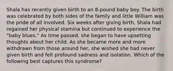 Shala has recently given birth to an 8-pound baby boy. The birth was celebrated by both sides of the family and little William was the pride of all involved. Six weeks after giving birth, Shala had regained her physical stamina but continued to experience the "baby blues." As time passed, she began to have upsetting thoughts about her child. As she became more and more withdrawn from those around her, she wished she had never given birth and felt profound sadness and isolation. Which of the following best captures this syndrome?