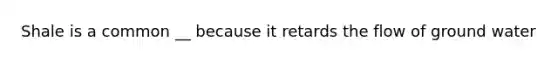 Shale is a common __ because it retards the flow of ground water