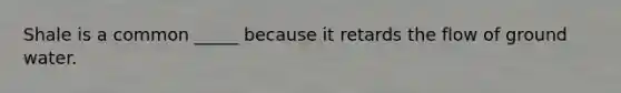 Shale is a common _____ because it retards the flow of ground water.