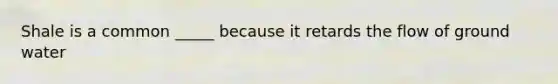 Shale is a common _____ because it retards the flow of ground water