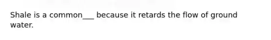 Shale is a common___ because it retards the flow of ground water.